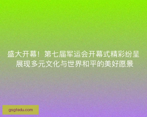 盛大开幕！第七届军运会开幕式精彩纷呈 展现多元文化与世界和平的美好愿景
