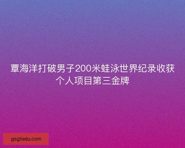 覃海洋打破男子200米蛙泳世界纪录收获个人项目第三金牌