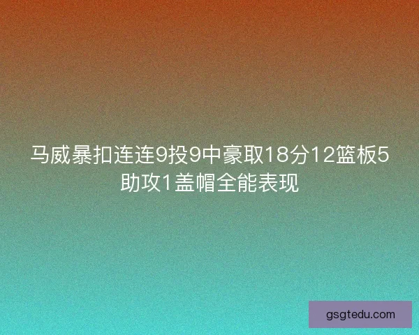 马威暴扣连连9投9中豪取18分12篮板5助攻1盖帽全能表现