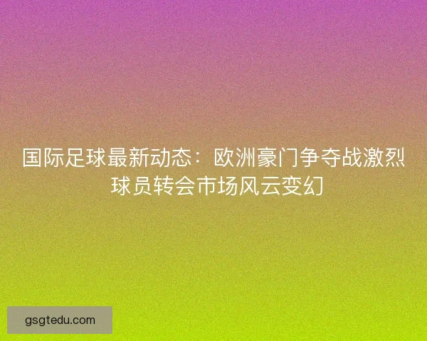 国际足球最新动态：欧洲豪门争夺战激烈 球员转会市场风云变幻