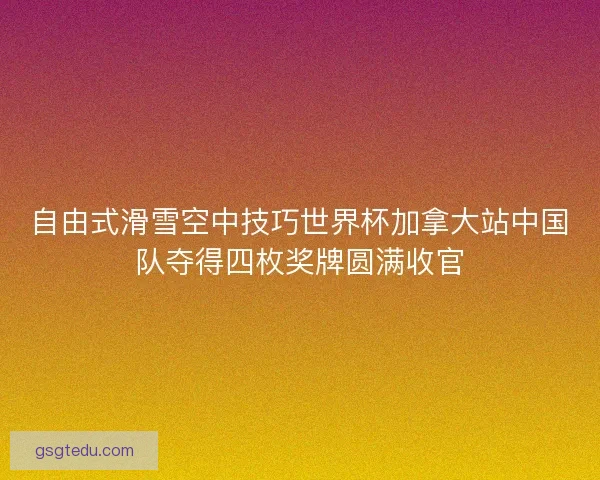 自由式滑雪空中技巧世界杯加拿大站中国队夺得四枚奖牌圆满收官