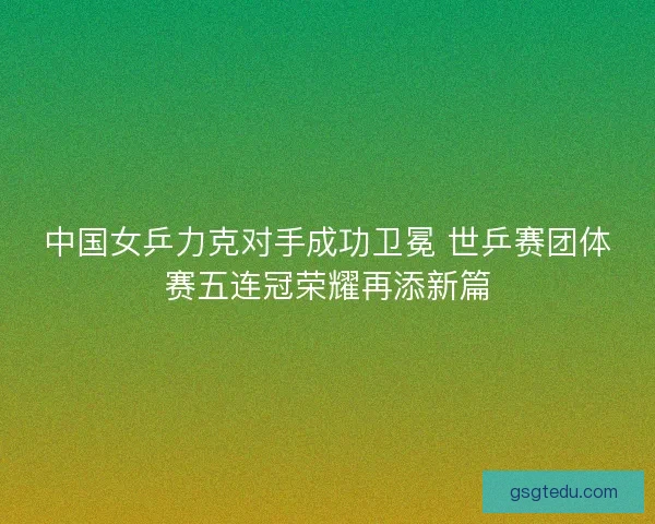 中国女乒力克对手成功卫冕 世乒赛团体赛五连冠荣耀再添新篇